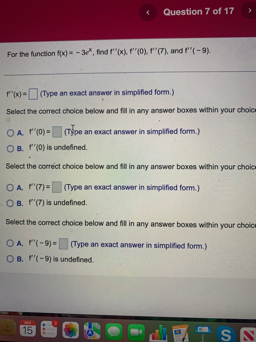 <
Question 7 of 17
For the function f(x) = -3ex, find f''(x), f''(0), f''(7), and f''(- 9).
f''(x) = (Type an exact answer in simplified form.)
Select the correct choice below and fill in any answer boxes within your choice
DEC
15
O A. f''(0) =
O B. f''(0) is undefined.
Select the correct choice below and fill in any answer boxes within your choice
(Type an exact answer in simplified form.)
O A.
f''(7)= (Type an exact answer in simplified form.)
O B.
f''(7) is undefined.
Select the correct choice below and fill in any answer boxes within your choice
(Type an exact answer in simplified form.)
OA. f''(-9) =
OB. f''(-9) is undefined.
VISN
