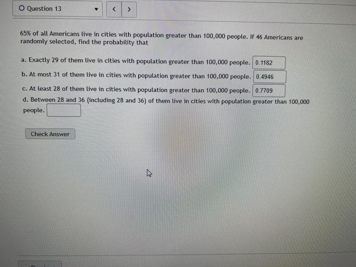 O Question 13
<
65% of all Americans live in cities with population greater than 100,000 people. If 46 Americans are
randomly selected, find the probability that
a. Exactly 29 of them live in cities with population greater than 100,000 people. 0.1182
b. At most 31 of them live in cities with population greater than 100,000 people. 0.4946
c. At least 28 of them live in cities with population greater than 100,000 people. 0.7709
d. Between 28 and 36 (including 28 and 36) of them live in cities with population greater than 100,000
people.
Check Answer
K