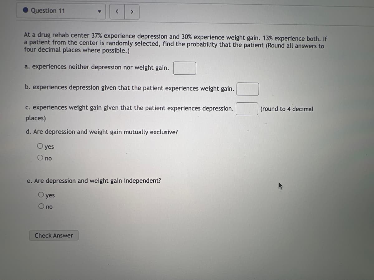 Question 11
>
At a drug rehab center 37% experience depression and 30% experience weight gain. 13% experience both. If
a patient from the center is randomly selected, find the probability that the patient (Round all answers to
four decimal places where possible.)
a. experiences neither depression nor weight gain.
b. experiences depression given that the patient experiences weight gain.
c. experiences weight gain given that the patient experiences depression.
places)
d. Are depression and weight gain mutually exclusive?
O yes
O no
e. Are depression and weight gain independent?
O yes
O no
Check Answer
(round to 4 decimal