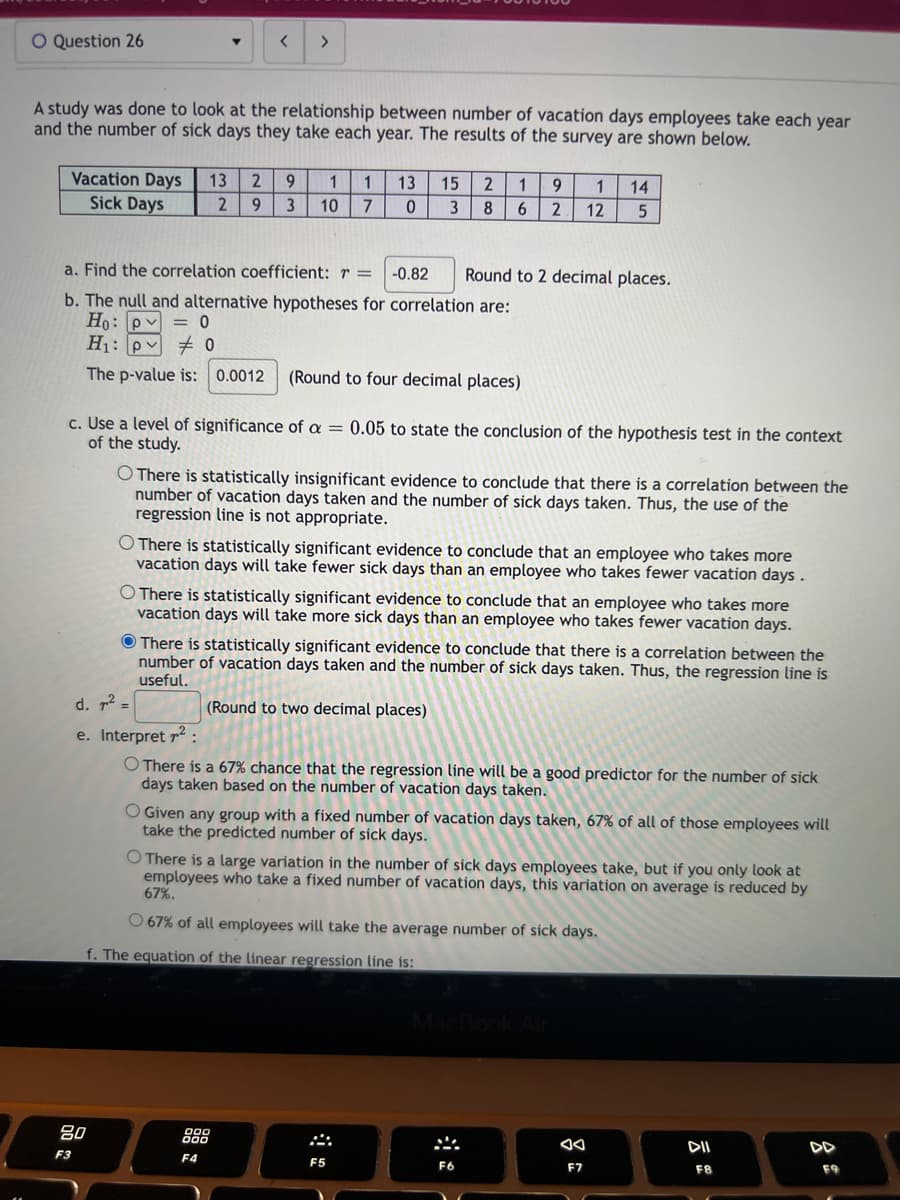 O Question 26
▼
A study was done to look at the relationship between number of vacation days employees take each year
and the number of sick days they take each year. The results of the survey are shown below.
<
Vacation Days 13 2 9 1 1
Sick Days
2 9 3 10 7
>
80
F3
a. Find the correlation coefficient: r =
-0.82
b. The null and alternative hypotheses for correlation are:
Ho: pv = 0
H₁: pv #0
The p-value is: 0.0012 (Round to four decimal places)
c. Use a level of significance of a = 0.05 to state the conclusion of the hypothesis test in the context
of the study.
13 15 2 1 9 1 14
0 3 8 6
2 12
5
O There is statistically insignificant evidence to conclude that there is a correlation between the
number of vacation days taken and the number of sick days taken. Thus, the use of the
regression line is not appropriate.
O There is statistically significant evidence to conclude that an employee who takes more
vacation days will take fewer sick days than an employee who takes fewer vacation days.
Round to 2 decimal places.
O There is statistically significant evidence to conclude that an employee who takes more
vacation days will take more sick days than an employee who takes fewer vacation days.
F4
There is statistically significant evidence to conclude that there is a correlation between the
number of vacation days taken and the number of sick days taken. Thus, the regression line is
useful.
d. ² =
e. Interpret ²:
O There is a 67% chance that the regression line will be a good predictor for the number of sick
days taken based on the number of vacation days taken.
(Round to two decimal places)
O Given any group with a fixed number of vacation days taken, 67% of all of those employees will
take the predicted number of sick days.
O There is a large variation in the number of sick days employees take, but if you only look at
employees who take a fixed number of vacation days, this variation on average is reduced by
67%.
O 67% of all employees will take the average number of sick days.
f. The equation of the linear regression line is:
F5
F6
F7
DII
F8
DD
F9