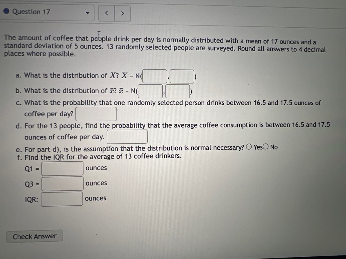 Question 17
▼
<
The amount of coffee that people drink per day is normally distributed with a mean of 17 ounces and a
standard deviation of 5 ounces. 13 randomly selected people are surveyed. Round all answers to 4 decimal
places where possible.
Check Answer
a. What is the distribution of X? X - N(
b. What is the distribution of ? - NO
c. What is the probability that one randomly selected person drinks between 16.5 and 17.5 ounces of
coffee per day?
d. For the 13 people, find the probability that the average coffee consumption is between 16.5 and 17.5
ounces of coffee per day.
e. For part d), is the assumption that the distribution is normal necessary? O Yes No
f. Find the IQR for the average of 13 coffee drinkers.
Q1 =
ounces
Q3 =
IQR:
ounces
ounces