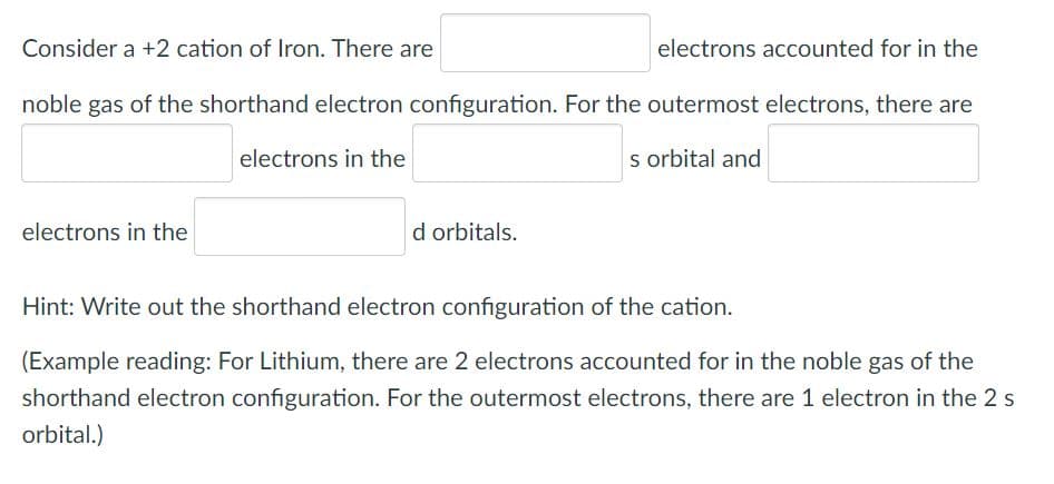 Consider a +2 cation of Iron. There are
electrons accounted for in the
noble gas of the shorthand electron configuration. For the outermost electrons, there are
electrons in the
s orbital and
electrons in the
d orbitals.
Hint: Write out the shorthand electron configuration of the cation.
(Example reading: For Lithium, there are 2 electrons accounted for in the noble gas of the
shorthand electron configuration. For the outermost electrons, there are 1 electron in the 2 s
orbital.)
