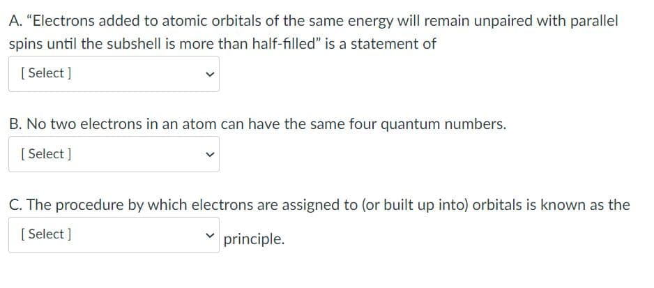 A. "Electrons added to atomic orbitals of the same energy will remain unpaired with parallel
spins until the subshell is more than half-filled" is a statement of
[ Select ]
B. No two electrons in an atom can have the same four quantum numbers.
[ Select ]
C. The procedure by which electrons are assigned to (or built up into) orbitals is known as the
[ Select ]
principle.
