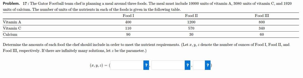 Problem. 17: The Gator Football team chef is planning a meal around three foods. The meal must include 10000 units of vitamin A, 3080 units of vitamin C, and 1920
units of calcium. The number of units of the nutrients in each of the foods is given in the following table.
Food I
Food II
Food III
Vitamin A
400
1200
800
Vitamin C
110
570
340
Calcium
90
30
60
Determine the amounts of each food the chef should include in order to meet the nutrient requirements. (Let x, y, z denote the number of ounces of Food I, Food II, and
Food III, respectively. If there are infinitely many solutions, let z be the parameter.)
(x, y, z)
=
?
