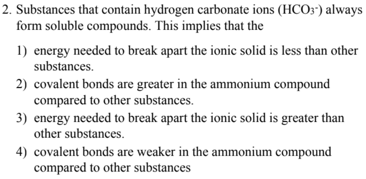 2. Substances that contain hydrogen carbonate ions (HCO3") always
form soluble compounds. This implies that the
1) energy needed to break apart the ionic solid is less than other
substances.
2) covalent bonds are greater in the ammonium compound
compared to other substances.
3) energy needed to break apart the ionic solid is greater than
other substances.
4) covalent bonds are weaker in the ammonium compound
compared to other substances
