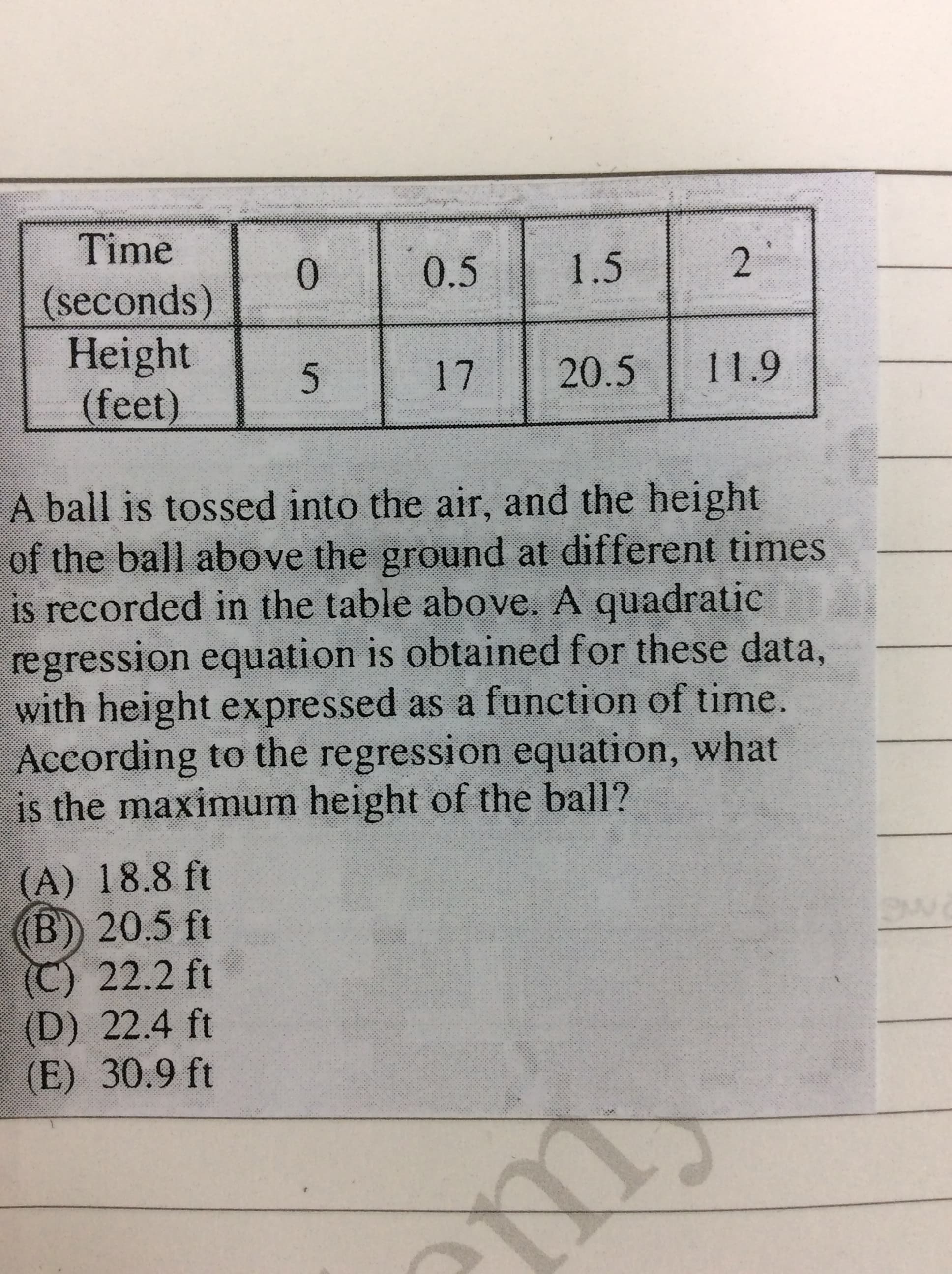 Time
0.5
1.5
0.
(seconds)
Height
(feet)
17
20.5
11.9
A ball is tossed into the air, and the height
of the ball above the ground at different times
is recorded in the table above. A quadratic
regression equation is obtained for these data,
with height expressed as a function of time.
According to the regression equation, what
is the maximum height of the ball?
(A) 18.8 ft
(B) 20.5 ft
C) 22.2 ft
(D) 22.4 ft
(E) 30.9 ft
2.
