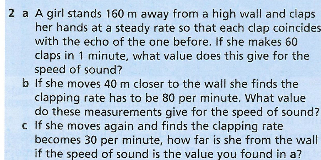 2 a A girl stands 160 m away from a high wall and claps
her hands at a steady rate so that each clap coincides
with the echo of the one before. If she makes 60
claps in 1 minute, what value does this give for the
speed of sound?
b If she moves 40 m closer to the wall she finds the
clapping rate has to be 80 per minute. What value
do these measurements give for the speed of sound?
c If she moves again and finds the clapping rate
becomes 30 per minute, how far is she from the wall
if the speed of sound is the value you found in a?
