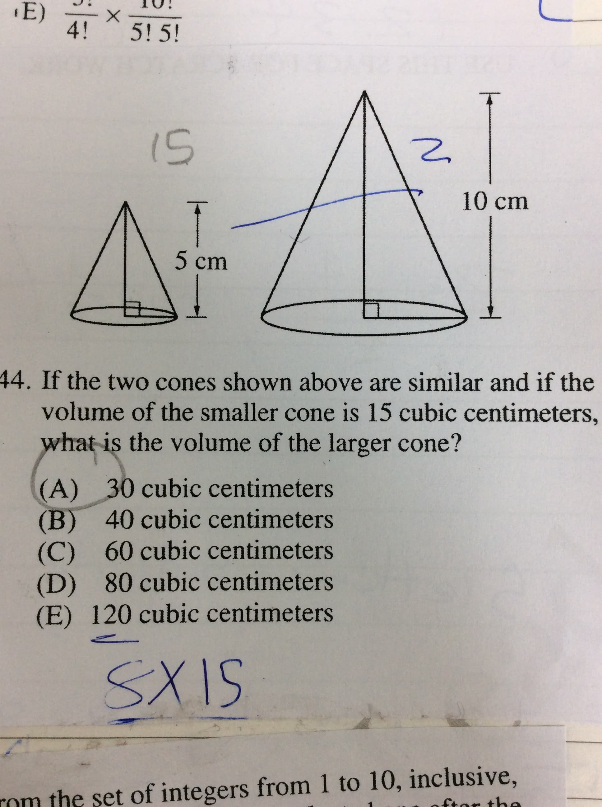E)
4!
5! 5!
i5
10 cm
5 cm
44. If the two cones shown above are similar and if the
volume of the smaller cone is 15 cubic centimeters,
what is the volume of the larger cone?
(A) 30 cubic centimeters
(B) 40 cubic centimeters
(C) 60 cubic centimeters
(D) 80 cubic centimeters
(E) 120 cubic centimeters
SXIS
rom the set of integers from 1 to 10, inclusive,
ftor the
