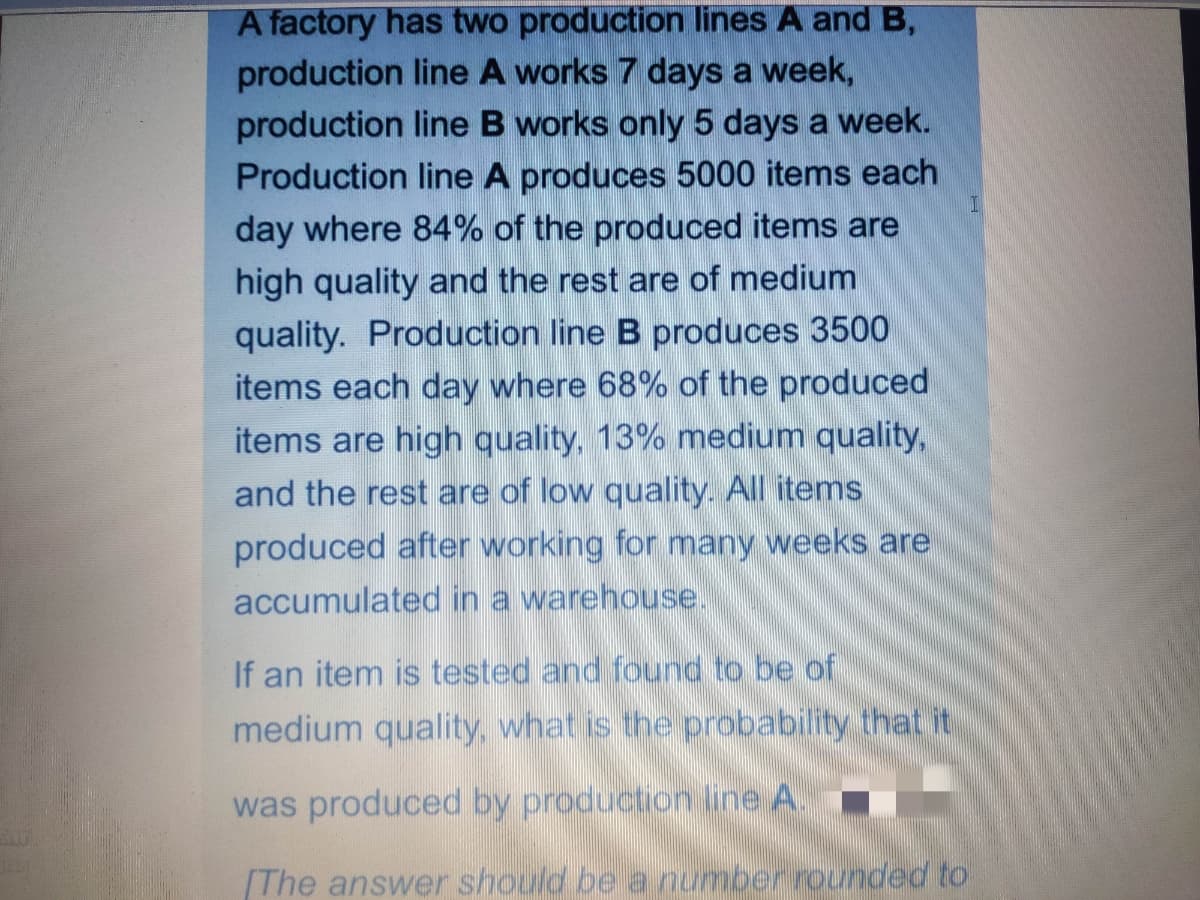 A factory has two production lines A and B,
production line A works 7 days a week,
production line B works only 5 days a week.
Production line A produces 5000 items each
day where 84% of the produced items are
high quality and the rest are of medium
quality. Production line B produces 3500
items each day where 68% of the produced
items are high quality, 13% medium quality,
and the rest are of low quality. All items
produced after working for many weeks are
accumulated in a warehouse.
If an item is tested and found to be of
medium quality, what is the probability that it
was produced by production line A.
[The answer should be
number rournded to
