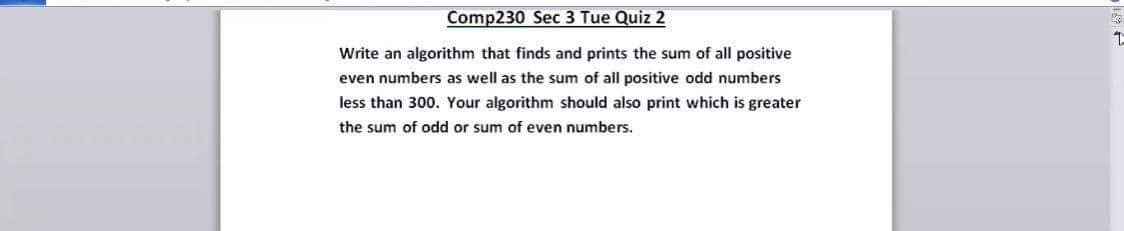 Comp230 Sec 3 Tue Quiz 2
Write an algorithm that finds and prints the sum of all positive
even numbers as well as the sum of all positive odd numbers
less than 300. Your algorithm should also print which is greater
the sum of odd or sum of even numbers.
