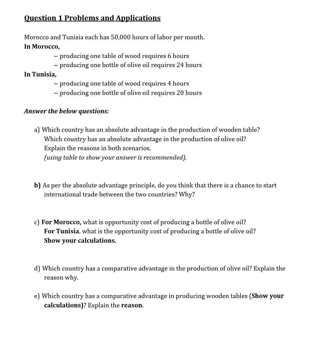 Question 1 Problems and Applications
Morocco and Tunisia each has 50,000 hours of labor
per month.
In Morocco,
- producing one table of wood requires 6 hours
- producing one bottle of olive oil requires 24 hours
In Tunisia,
- producing one table of wood requires 4 hours
- producing one bottle of olive oil requires 20 hours
Answer the below questions:
a) Which country has an absolute advantage in the production of wooden table?
has an absolute advantage in the production of olive oil?
Which
Explain the reasons in both scenarios.
(using table to show your answer is recommended).
b) As per the absolute advantage principle, do you think that there is a chance to start
international trade between the two countries? Why?
c) For Morocco, what is opportunity cost of producing a bottle of olive oil?
For Tunisia, what is the opportunity cost of producing a bottle of olive oil?
Show your calculations.
d) Which country has a comparative advantage in the production of olive oil? Explain the
reason why.
e) Which country has a comparative advantage in producing wooden tables (Show your
calculations)? Explain the reason.
