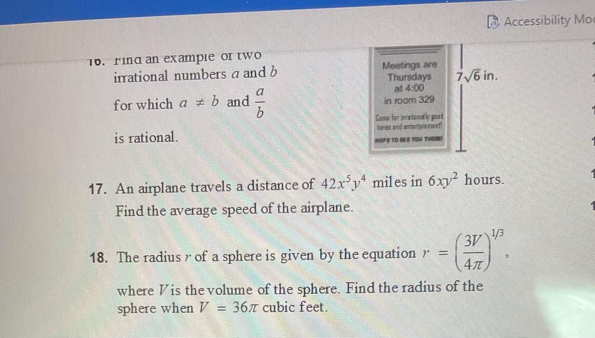 B Accessibility Moe
16. Find an exampie OI IWO
irrational numbers a and b
Meetings are
Thursdays
at 4:00
in room 329
7/6 in.
for which a # b and
Cane far iratondly ad
is rational.
OPE TO MEDU THER
17. An airplane travels a distance of 42x'y miles in 6xy? hours.
Find the average speed of the airplane.
18. The radius r of a sphere is given by the equation r =
3V43
where Vis the volume of the sphere. Find the radius of the
sphere when = 367 cubic feet.
