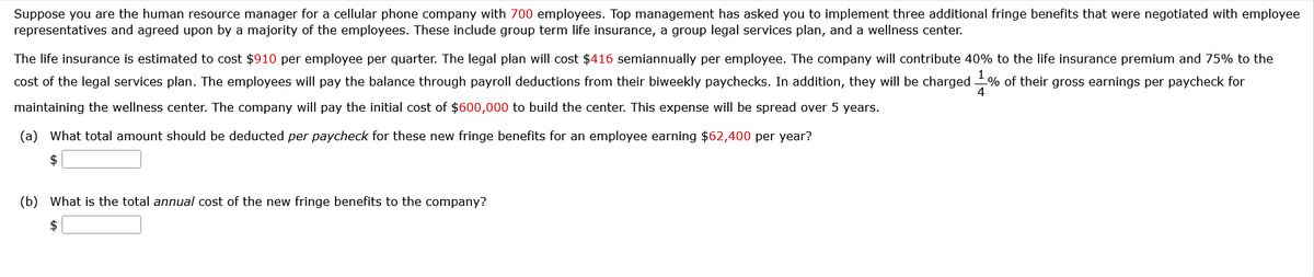 Suppose you are the human resource manager for a cellular phone company with 700 employees. Top management has asked you to implement three additional fringe benefits that were negotiated with employee
representatives and agreed upon by a majority of the employees. These include group term life insurance, a group legal services plan, and a wellness center.
The life insurance is estimated to cost $910 per employee per quarter. The legal plan will cost $416 semiannually per employee. The company will contribute 40% to the life insurance premium and 75% to the
cost of the legal services plan. The employees will pay the balance through payroll deductions from their biweekly paychecks. In addition, they will be charged 1% of their gross earnings per paycheck for
maintaining the wellness center. The company will pay the initial cost of $600,000 to build the center. This expense will be spread over 5 years.
(a) What total amount should be deducted per paycheck for these new fringe benefits for an employee earning $62,400 per year?
$
(b) What is the total annual cost of the new fringe benefits to the company?
$
