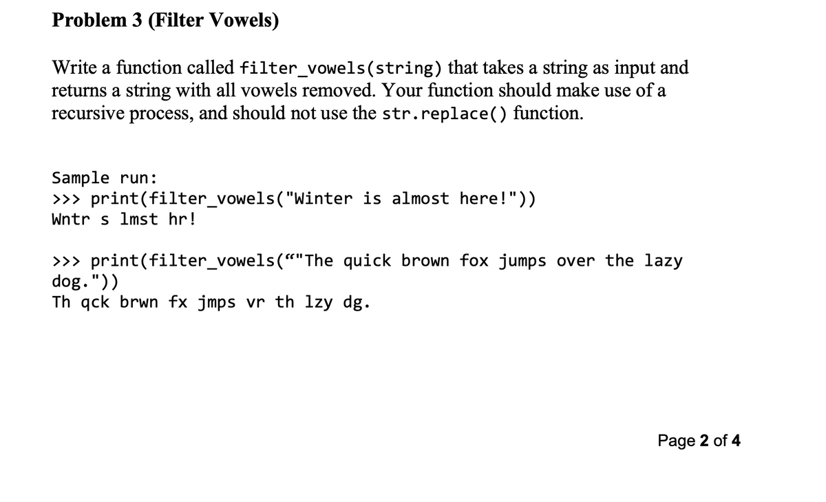 Problem 3 (Filter Vowels)
Write a function called filter_vowels(string) that takes a string as input and
returns a string with all vowels removed. Your function should make use of a
recursive process, and should not use the str.replace() function.
Sample run:
>>> print(filter_vowels ("Winter is almost here!"))
Wntr s 1mst hr!
>>> print(filter_vowels(""The quick brown fox jumps over the lazy
dog."))
Th gck brwn fx jmps vr th lzy dg.
Page 2 of 4
