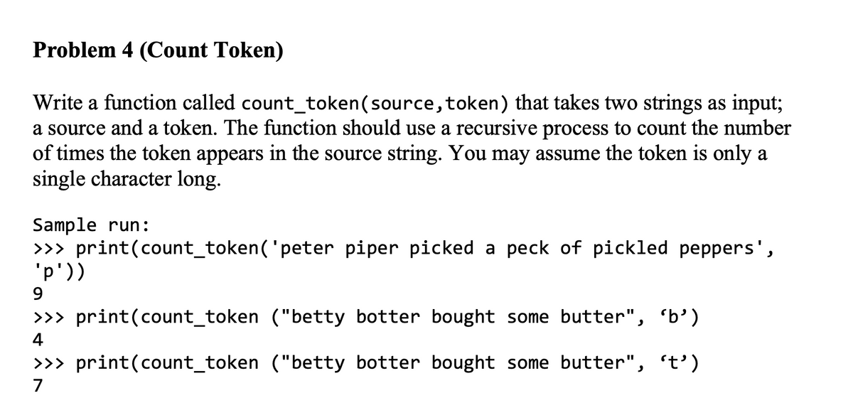 Problem 4 (Count Token)
Write a function called count_token(source, token) that takes two strings as input;
a source and a token. The function should use a recursive process to count the number
of times the token appears in the source string. You may assume the token is only a
single character long.
Sample run:
>> print(count_token('peter piper picked a peck of pickled peppers',
'p'))
9.
>>> print(count_token ("betty botter bought some butter", 'b’)
4
>>> print(count_token ("betty botter bought some butter", 't')
7
