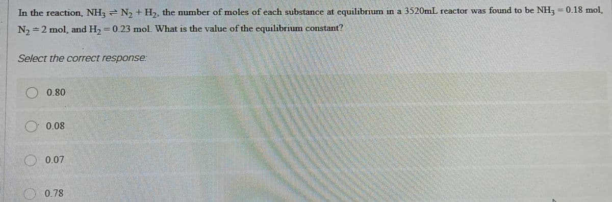 In the reaction, NH3N₂ + H₂, the number of moles of each substance at equilibrium in a 3520mL reactor was found to be NH3 = 0.18 mol,
N₂ = 2 mol, and H₂ = 0.23 mol. What is the value of the equilibrium constant?
Select the correct response:
O 0.80
0.08
0.07
0.78