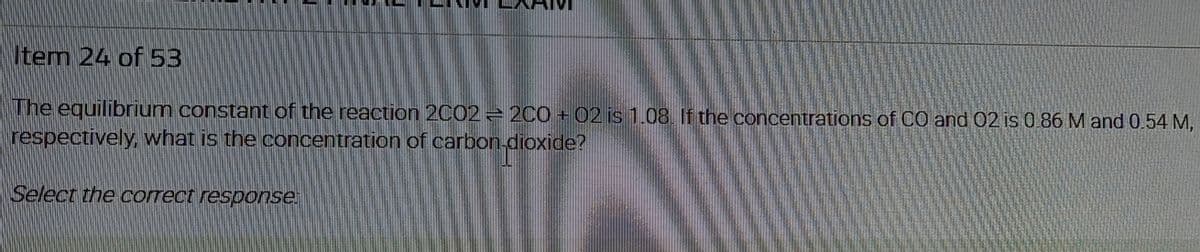 Item 24 of 53
The equilibrium constant of the reaction 2002 - 200 + 02 is 1.08. If the concentrations of CO and 02 is 0.86 M and 0.54 M,
respectively, what is the concentration of carbon-dioxide?
Select the correct response.