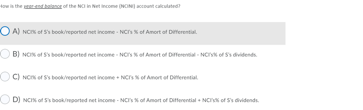 How is the year-end balance of the NCI in Net Income (NCINI) account calculated?
O A) NC1% of S's book/reported net income - NCI's % of Amort of Differential.
B) NCI% of S's book/reported net income - NCI's % of Amort of Differential - NCI's% of S's dividends.
C) NCI% of S's book/reported net income + NCI's % of Amort of Differential.
D) NC1% of S's book/reported net income - NCI's % of Amort of Differential + NCI's% of S's dividends.
