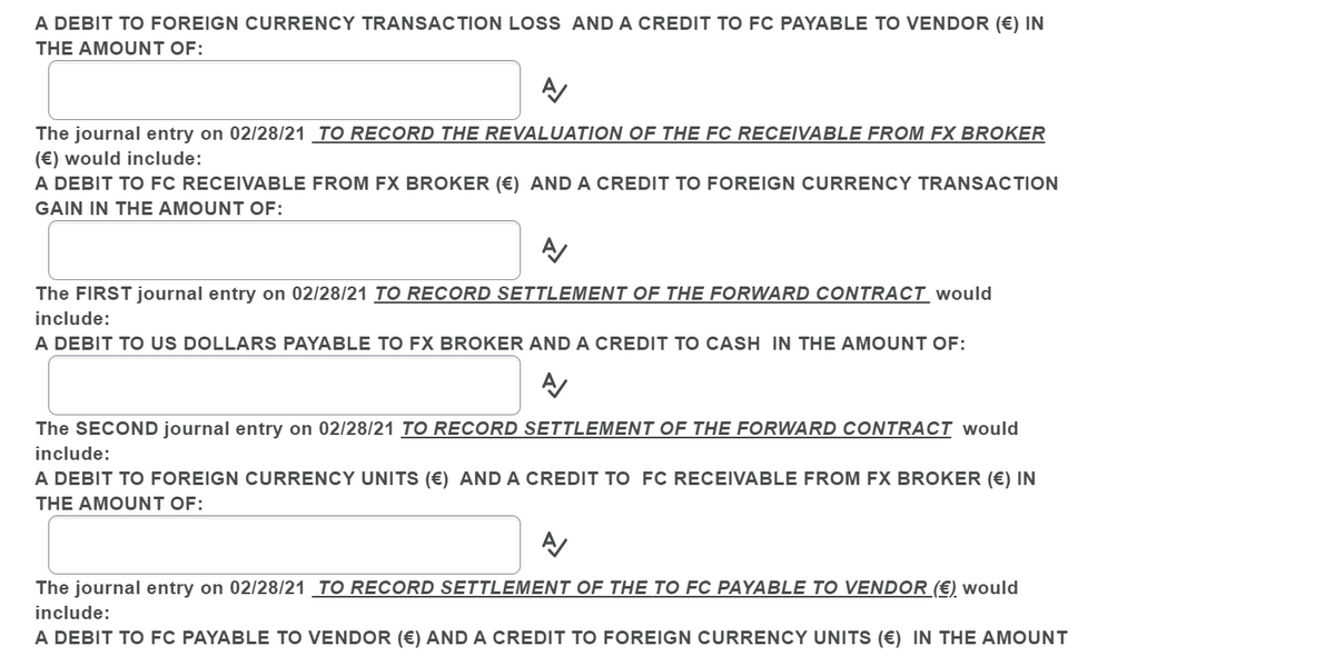 A DEBIT TO FOREIGN CURRENCY TRANSACTION LOSS AND A CREDIT TO FC PAYABLE TO VENDOR (€) IN
THE AMOUNT OF:
The journal entry on 02/28/21 _TO RECORD THE REVALUATION OF THE FC RECEIVABLE FROM FX BROKER
(€) would include:
A DEBIT TO FC RECEIVABLE FROM FX BROKER (€) AND A CREDIT TO FOREIGN CURRENCY TRANSACTION
GAIN IN THE AMOUNT OF:
The FIRST journal entry on 02/28/21 TO RECORD SETTLEMENT OF THE FORWARD CONTRACT would
include:
A DEBIT TO US DOLLARS PAYABLE TO FX BROKER AND A CREDIT TO CASH IN THE AMOUNT OF:
The SECOND journal entry on 02/28/21 TO RECORD SETTLEMENT OF THE FORWARD CONTRACT would
include:
A DEBIT TO FOREIGN CURRENCY UNITS (€) AND A CREDIT TO FC RECEIVABLE FROM FX BROKER (€) IN
THE AMOUNT OF:
The journal entry on 02/28/21 _TO RECORD SETTLEMENT OF THE TO FC PAYABLE TO VENDOR (€) would
include:
A DEBIT TO FC PAYABLE TO VENDOR (€) AND A CREDIT TO FOREIGN CURRENCY UNITS (€) IN THE AMOUNT
