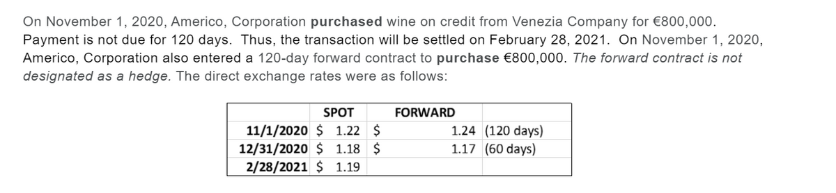 On November 1, 2020, Americo, Corporation purchased wine on credit from Venezia Company for €800,000.
Payment is not due for 120 days. Thus, the transaction will be settled on February 28, 2021. On November 1, 2020,
Americo, Corporation also entered a 120-day forward contract to purchase €800,000. The forward contract is not
designated as a hedge. The direct exchange rates were as follows:
SPOT
FORWARD
11/1/2020 $ 1.22 $
12/31/2020 $ 1.18 $
2/28/2021 $ 1.19
1.24 (120 days)
1.17 (60 days)

