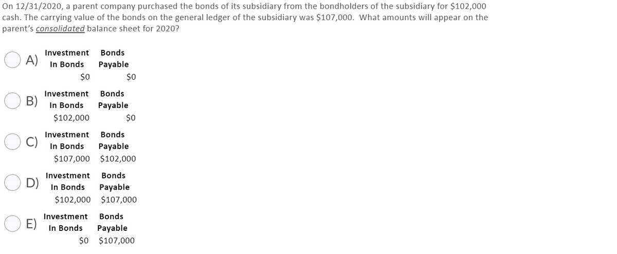 On 12/31/2020, a parent company purchased the bonds of its subsidiary from the bondholders of the subsidiary for $102,000
cash. The carrying value of the bonds on the general ledger of the subsidiary was $107,000. What amounts will appear on the
parent's consolidated balance sheet for 2020?
Investment
Bonds
A)
In Bonds
Payable
$0
$0
Investment
Bonds
B)
In Bonds
Payable
$102,000
$0
Investment
Bonds
In Bonds
Payable
$107,000 $102,000
Investment
Bonds
D)
In Bonds
Payable
$102,000 $107,000
Investment
Bonds
E)
In Bonds
Payable
$0 $107,000
