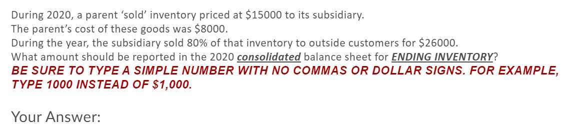 During 2020, a parent 'sold' inventory priced at $15000 to its subsidiary.
The parent's cost of these goods was $8000.
During the year, the subsidiary sold 80% of that inventory to outside customers for $26000.
What amount should be reported in the 2020 consolidated balance sheet for ENDING INVENTORY?
BE SURE TO TYPE A SIMPLE NUMBER WITH NO COMMAS OR DOLLAR SIGNS. FOR EXAMPLE,
TYPE 1000 INSTEAD OF $1,000.
Your Answer:
