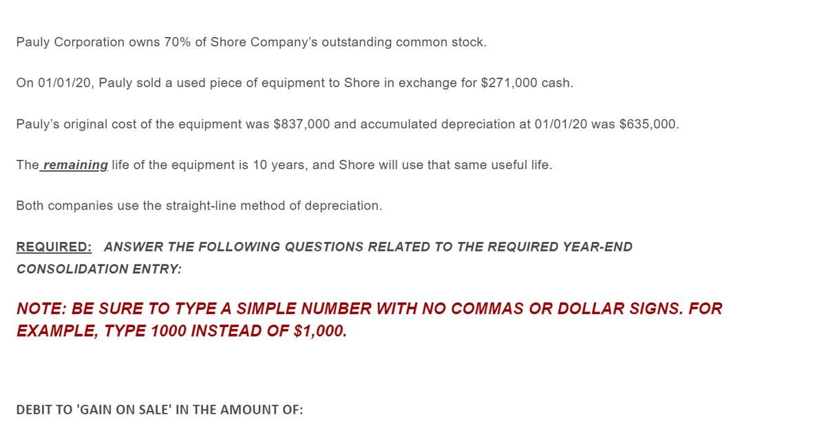 Pauly Corporation owns 70% of Shore Company's outstanding common stock.
On 01/01/20, Pauly sold a used piece of equipment to Shore in exchange for $271,000 cash.
Pauly's original cost of the equipment was $837,000 and accumulated depreciation at 01/01/20 was $635,000.
The remaining life of the equipment is 10 years, and Shore will use that same useful life.
Both companies use the straight-line method of depreciation.
REQUIRED: ANSWER THE FOLLOWING QUESTIONS RELATED TO THE REQUIRED YEAR-END
CONSOLIDATION ENTRY:
NOTE: BE SURE TO TYPE A SIMPLE NUMBER WITH NO COMMAS OR DOLLAR SIGNS. FOR
EXAMPLE, TYPE 1000 INSTEAD OF $1,000.
DEBIT TO 'GAIN ON SALE' IN THE AMOUNT OF:
