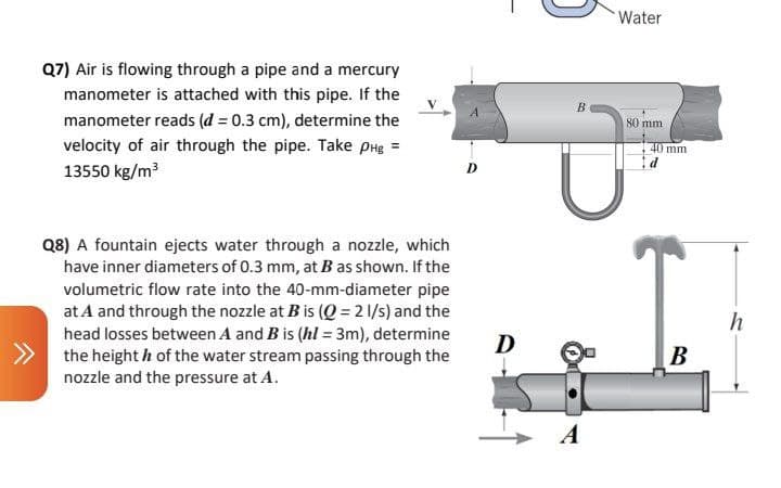 Water
Q7) Air is flowing through a pipe and a mercury
manometer is attached with this pipe. If the
B
manometer reads (d = 0.3 cm), determine the
80 mm
velocity of air through the pipe. Take pHg =
40 mm
13550 kg/m3
D
Q8) A fountain ejects water through a nozzle, which
have inner diameters of 0.3 mm, at B as shown. If the
volumetric flow rate into the 40-mm-diameter pipe
at A and through the nozzle at B is (Q = 2 1/s) and the
head losses between A and B is (hl = 3m), determine
the height h of the water stream passing through the
nozzle and the pressure at A.
D
B
A
