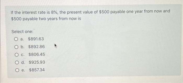 If the interest rate is 8%, the present value of $500 payable one year from now and
$500 payable two years from now is
Select one:
O a. $891.63
O b. $892.86
O c. $806.45
O d. $925.93
O e. $857.34