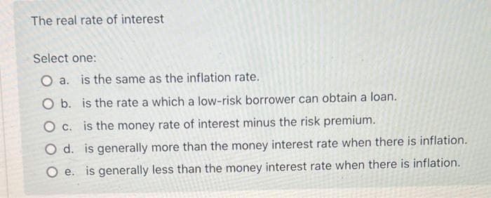 The real rate of interest
Select one:
O a. is the same as the inflation rate.
O b. is the rate a which a low-risk borrower can obtain a loan.
O c. is the money rate of interest minus the risk premium.
O d.
is generally more than the money interest rate when there is inflation..
is generally less than the money interest rate when there is inflation.
O e.
