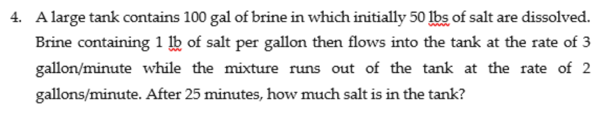 4. A large tank contains 100 gal of brine in which initially 50 lbs of salt are dissolved.
Brine containing 1 lb of salt per gallon then flows into the tank at the rate of 3
gallon/minute while the mixture runs out of the tank at the rate of 2
gallons/minute. After 25 minutes, how much salt is in the tank?
