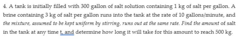 4. A tank is initially filled with 300 gallon of salt solution containing 1 kg of salt per gallon. A
brine containing 3 kg of salt per gallon runs into the tank at the rate of 10 gallons/minute, and
the mixture, assumed to be kept uniform by stirring, runs out at the same rate. Find the amount of salt
in the tank at any time t, and determine how long it will take for this amount to reach 500 kg.
