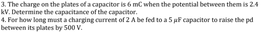 3. The charge on the plates of a capacitor is 6 mC when the potential between them is 2.4
kV. Determine the capacitance of the capacitor.
4. For how long must a charging current of 2 A be fed to a 5 µF capacitor to raise the pd
between its plates by 500 V.
