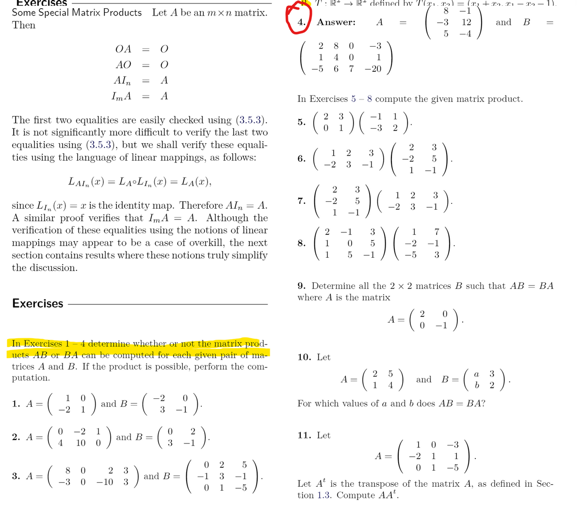 Exercises
T: R² → R² defined bv T(x1. r2)= (r, + xɔ. X1 – Xn – 1).
8
Some Special Matrix Products Let A be an m×n matrix.
-1
Then
4.
Answer:
A
-3
12
and
-4
2
8
-3
OA
1
4
1
AO
-5
6.
7
-20
Aln
A
Im A
In Exercises 5 – 8 compute the given matrix product.
)(
3
-1
1
The first two equalities are easily checked using (3.5.3).
It is not significantly more difficult to verify the last two
equalities using (3.5.3), but we shall verify these equali-
ties using the language of linear mappings, as follows:
5.
1
-3
3
1
3
6.
-2
-2
3
-1
1
-1
LAI, (x) = LALI,(x) = LA(x),
2
3
1
2
3
7.
-2
since LI, (x) = x is the identity map. Therefore AIn
A similar proof verifies that ImA
verification of these equalities using the notions of linear
mappings may appear to be a case of overkill, the next
section contains results where these notions truly simplify
А.
-2
3
-1
1
-1
A. Although the
%3D
2
-1
3
1
7
8.
1
5
-2
-1
1
-1
-5
3
the discussion.
9. Determine all the 2 × 2 matrices B such that AB
ВА
where A is the matrix
Exercises
A = (; ;).
-1
4 determine whether or not the matrix prod-
In Exercises 1
ucts AB or BA can be computed for each given pair of ma-
trices A and B. If the product is possible, perform the com-
putation.
10. Let
a
3
A =
1
and
В -
4
2
1
0.
-2
1. А —
and B =
For which values of a and b does AB = BA?
%3D
-2
1
3
-1
-2
1
2
11. Let
2. А —
4
and B
10
-1
1
-3
A =
-2
1
1
2
8 0
2
3
0 1
-5
3. А —
and B =
-1
3
-1
-3
-10
3
Let A' is the transpose of the matrix A, as defined in Sec-
tion 1.3. Compute AA'.
1
-5
