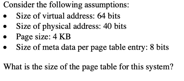 Consider the following assumptions:
Size of virtual address: 64 bits
Size of physical address: 40 bits
Page size: 4 KB
Size of meta data per page table entry: 8 bits
What is the size of the page table for this system?