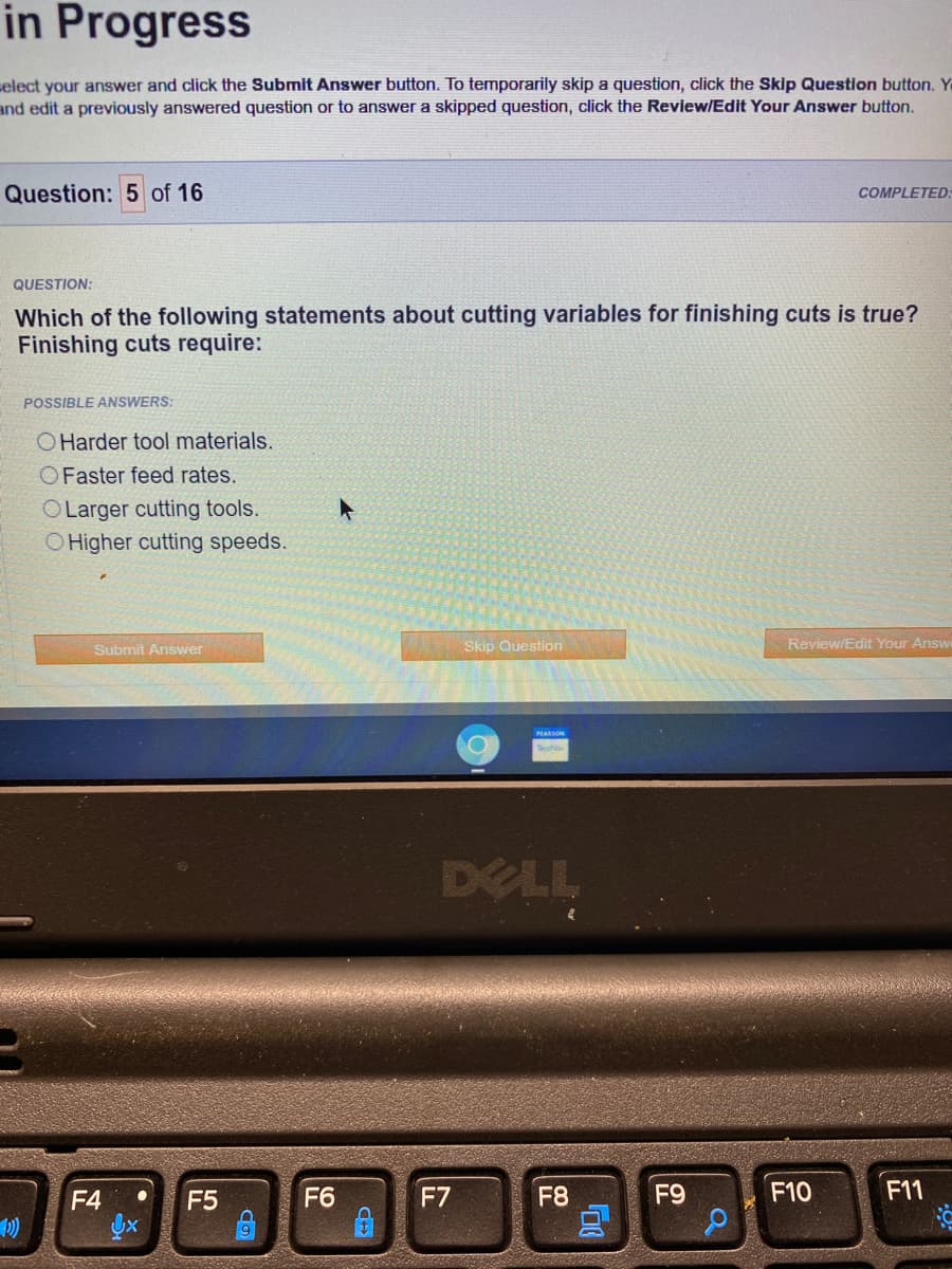 in Progress
elect your answer and click the Submit Answer button. To temporarily skip a question, click the Skip Question button. Y
and edit a previously answered question or to answer a skipped question, click the Review/Edit Your Answer button.
Question: 5 of 16
COMPLETED:
QUESTION:
Which of the following statements about cutting variables for finishing cuts is true?
Finishing cuts require:
POSSIBLE ANSWERS:
OHarder tool materials.
OFaster feed rates.
OLarger cutting tools.
O Higher cutting speeds.
Submit Answer
Skip Question
Review/Edit Your Answ
DELL
F4
F5
F6
F7
F8
F9
F10
F11
