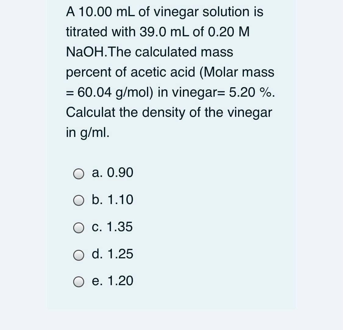 A 10.00 mL of vinegar solution is
titrated with 39.0 mL of 0.20 M
NaOH.The calculated mass
percent of acetic acid (Molar mass
= 60.04 g/mol) in vinegar= 5.20 %.
Calculat the density of the vinegar
in g/ml.
O a. 0.90
O b. 1.10
О с. 1.35
O d. 1.25
О е. 1.20
