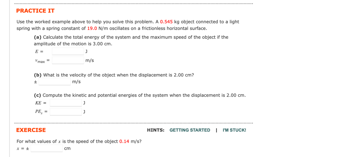 PRACTICE IT
Use the worked example above to help you solve this problem. A 0.545 kg object connected to a light
spring with a spring constant of 19.0 N/m oscillates on a frictionless horizontal surface.
(a) Calculate the total energy of the system and the maximum speed of the object if the
amplitude of the motion is 3.00 cm.
E =
J
m/s
V
max
=
(b) What is the velocity of the object when the displacement is 2.00 cm?
±
m/s
(c) Compute the kinetic and potential energies of the system when the displacement is 2.00 cm.
KE =
J
J
PES=
EXERCISE
For what values of x is the speed of the object 0.14 m/s?
x = ±
cm
HINTS: GETTING STARTED I I'M STUCK!