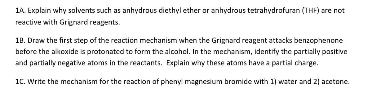 1A. Explain why solvents such as anhydrous diethyl ether or anhydrous tetrahydrofuran (THF) are not
reactive with Grignard reagents.
1B. Draw the first step of the reaction mechanism when the Grignard reagent attacks benzophenone
before the alkoxide is protonated to form the alcohol. In the mechanism, identify the partially positive
and partially negative atoms in the reactants. Explain why these atoms have a partial charge.
1C. Write the mechanism for the reaction of phenyl magnesium bromide with 1) water and 2) acetone.