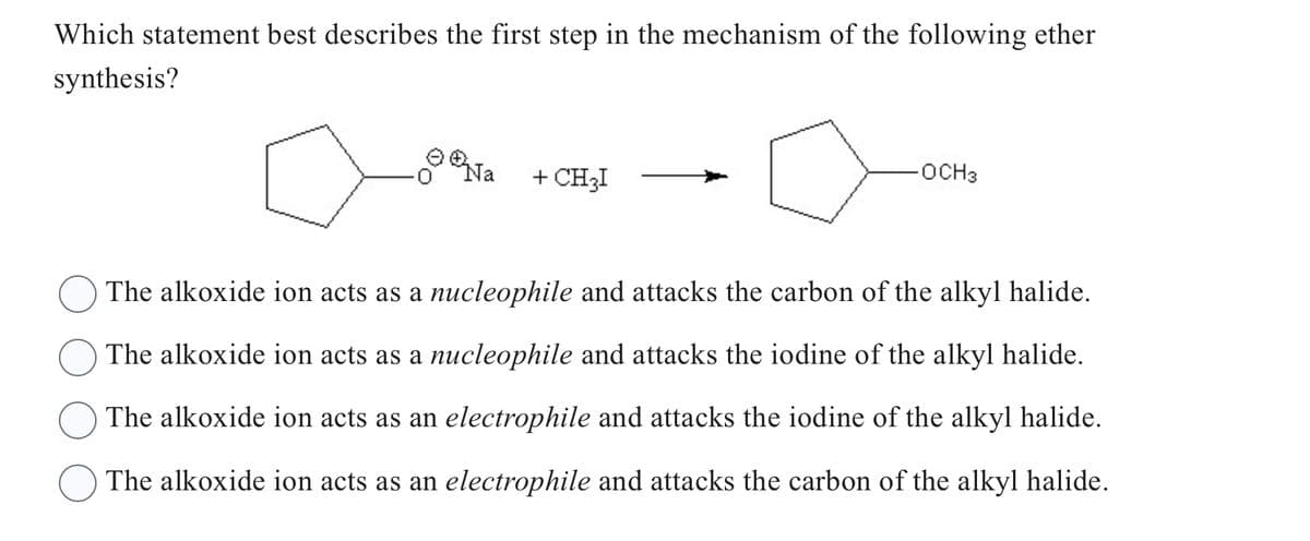 Which statement best describes the first step in the mechanism of the following ether
synthesis?
Na
+ CH3I
-OCH3
The alkoxide ion acts as a nucleophile and attacks the carbon of the alkyl halide.
The alkoxide ion acts as a nucleophile and attacks the iodine of the alkyl halide.
The alkoxide ion acts as an electrophile and attacks the iodine of the alkyl halide.
The alkoxide ion acts as an electrophile and attacks the carbon of the alkyl halide.