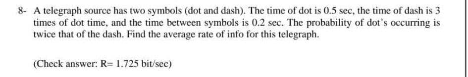 8- A telegraph source has two symbols (dot and dash). The time of dot is 0.5 sec, the time of dash is 3
times of dot time, and the time between symbols is 0.2 sec. The probability of dot's occurring is
twice that of the dash. Find the average rate of info for this telegraph.
(Check answer: R= 1.725 bit/sec)