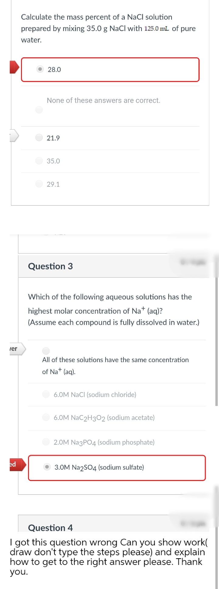 Calculate the mass percent of a NaCl solution
prepared by mixing 35.0 g NaCl with 125.0 mL of pure
water.
28.0
None of these answers are correct.
21.9
35.0
29.1
Question 3
Which of the following aqueous solutions has the
highest molar concentration of Na* (aq)?
(Assume each compound is fully dissolved in water.)
rer
All of these solutions have the same concentration
of Na+
(aq).
6.0M NaCI (sodium chloride)
6.OM NaC2H302 (sodium acetate)
2.0M Na3PO4 (sodium phosphate)
ed
3.0M Na2S04 (sodium sulfate)
Question 4
I got this question wrong Can you show work(
draw don't type the steps please) and explain
how to get to the right answer please. Thank
you.
