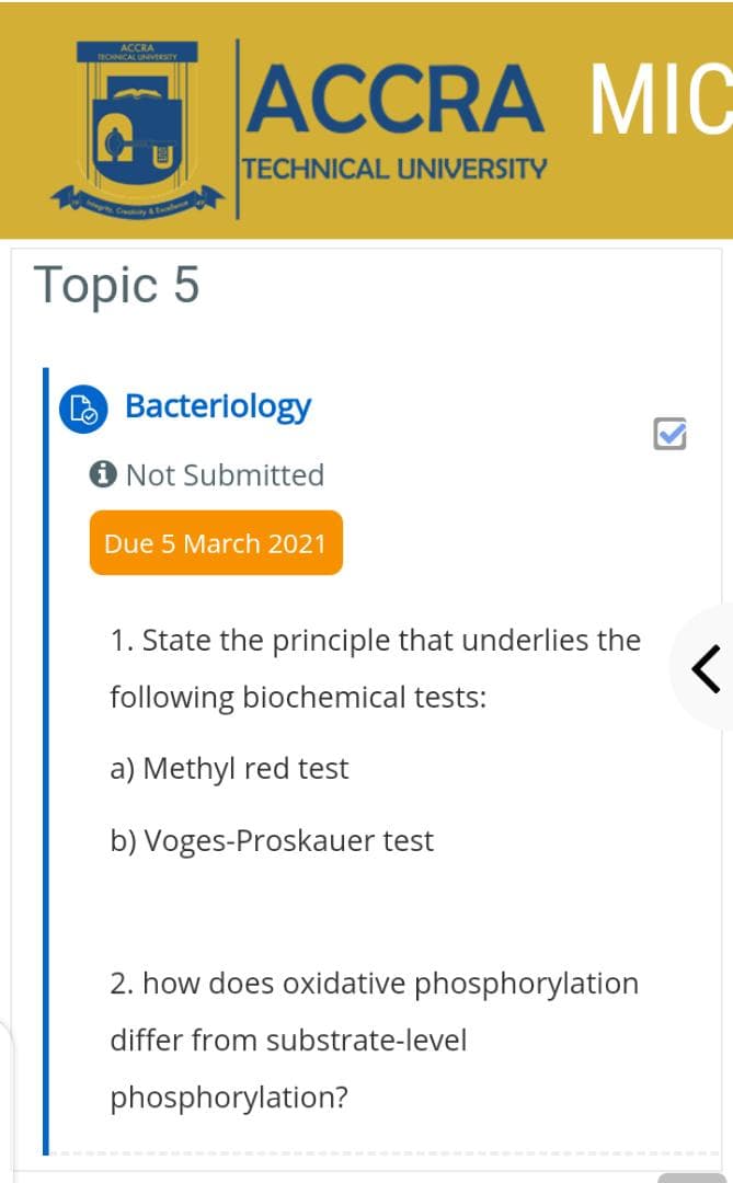 ACCRA
TECHNICAL UNVEESITY
ACCRA MIC
TECHNICAL UNIVERSITY
Topic 5
O Bacteriology
Not Submitted
Due 5 March 2021
1. State the principle that underlies the
following biochemical tests:
a) Methyl red test
b) Voges-Proskauer test
2. how does oxidative phosphorylation
differ from substrate-level
phosphorylation?
