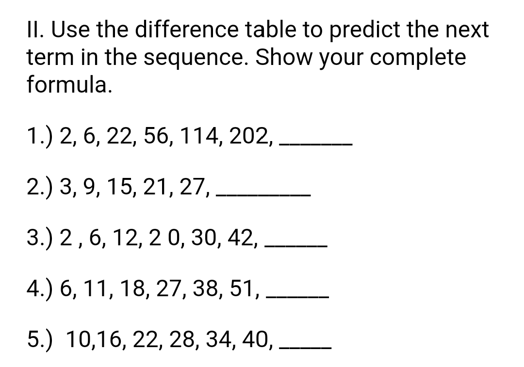 II. Use the difference table to predict the next
term in the sequence. Show your complete
formula.
1.) 2, 6, 22, 56, 114, 202,
2.) 3, 9, 15, 21, 27,.
3.) 2,6, 12, 2 0, 30, 42,
4.) 6, 11, 18, 27, 38, 51,
5.) 10,16, 22, 28, 34, 40,
