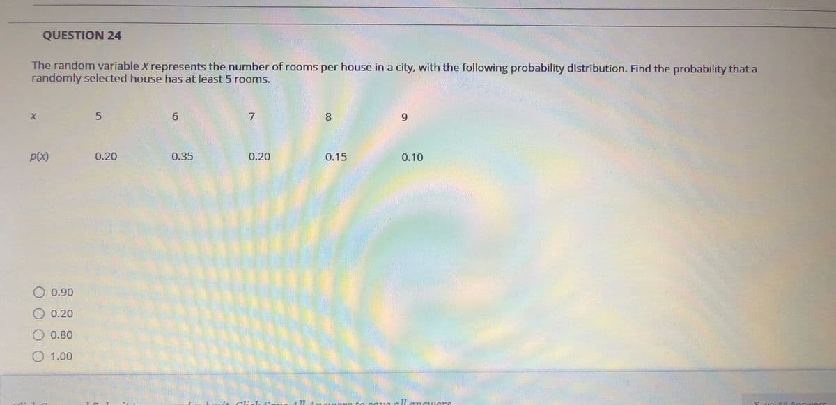 QUESTION 24
The random variable X represents the number of rooms per house in a city, with the following probability distribution. Find the probability that a
randomly selected house has at least 5 rooms.
7.
8.
6.
P(x)
0.20
0.35
0.20
0.15
0.10
O 0.90
O 0.20
0.80
O 1.00
5.
