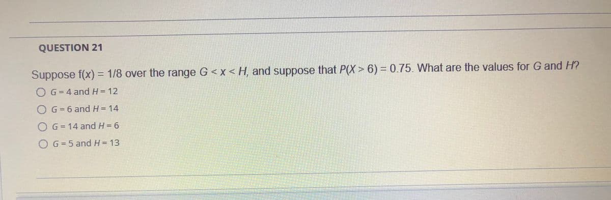 QUESTION 21
Suppose f(x) = 1/8 over the range G <x < H, and suppose that P(X > 6) = 0.75. What are the values for G and H?
O G = 4 and H- 12
G = 6 and H= 14
O G- 14 and H= 6
OG=5 and H= 13
