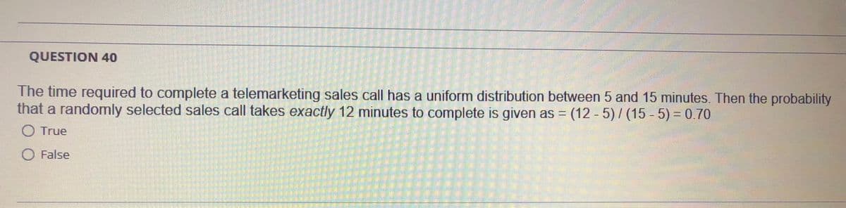 QUESTION 40
The time required to complete a telemarketing sales call has a uniform distribution between 5 and 15 minutes. Then the probability
that a randomly selected sales call takes exactly 12 minutes to complete is given as = (12 - 5)/ (15 - 5) = 0.70
O True
O False
