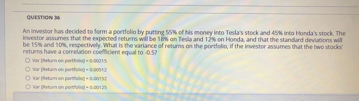 QUESTION 36
An investor has decided to form a portfolio by putting 55% of his money into Tesla's stock and 45% into Honda's stock. The
investor assumes that the expected returns will be 18% on Tesla and 12% on Honda, and that the standard deviations will
be 15% and 10%, respectively. What is the variance of returns on the portfolio, if the investor assumes that the two stocks'
returns have a correlation coefficient equal to -0.5?
Var [Return on portfolio] = 0.00215
%3D
O Var [Return on portfolio] = 0.00512
%3D
O Var [Return on portfolio] = 0.00152
%3D
Var [Return on portfolio] = 0.00125

