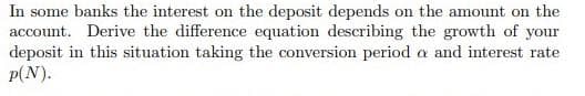 In some banks the interest on the deposit depends on the amount on the
account. Derive the difference equation describing the growth of your
deposit in this situation taking the conversion period a and interest rate
p(N).
