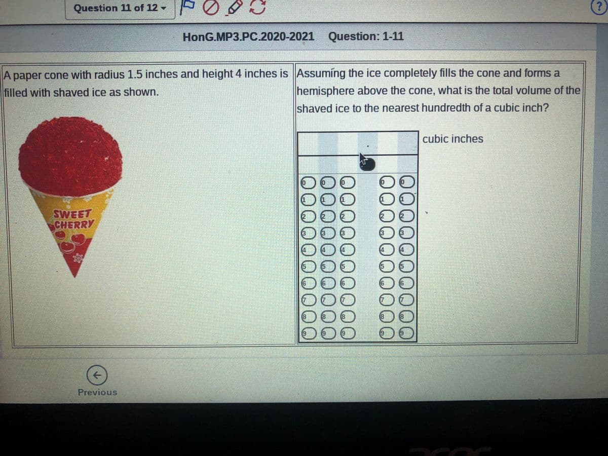 Question 11 of 12 - 000
HonG.MP3.PC.2020-2021 Question: 1-11
A paper cone with radius 1.5 inches and height 4 inches is Assuming the ice completely fills the cone and forms a
hemisphere above the cone, what is the total volume of the
filled with shaved ice as shown.
shaved ice to the nearest hundredth of a cubic inch?
cubic inches
(0)
000
SWEET
CHERRY
(3
(3
13
DOO
DO
DO
DO
(5
(5)
(5
15
9.
9)
16
00
8.
(8
(8
(8
(8)
DOO
Previous
